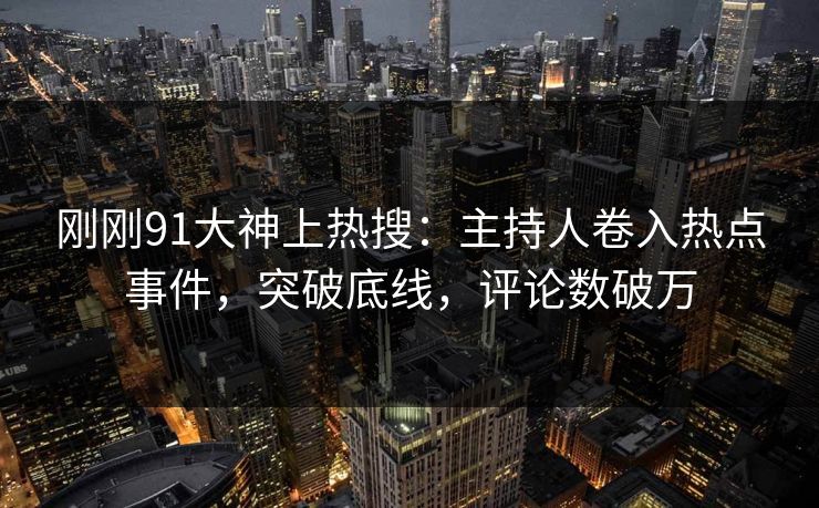 刚刚91大神上热搜：主持人卷入热点事件，突破底线，评论数破万
