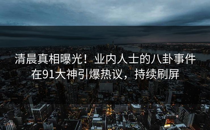 清晨真相曝光！业内人士的八卦事件在91大神引爆热议，持续刷屏