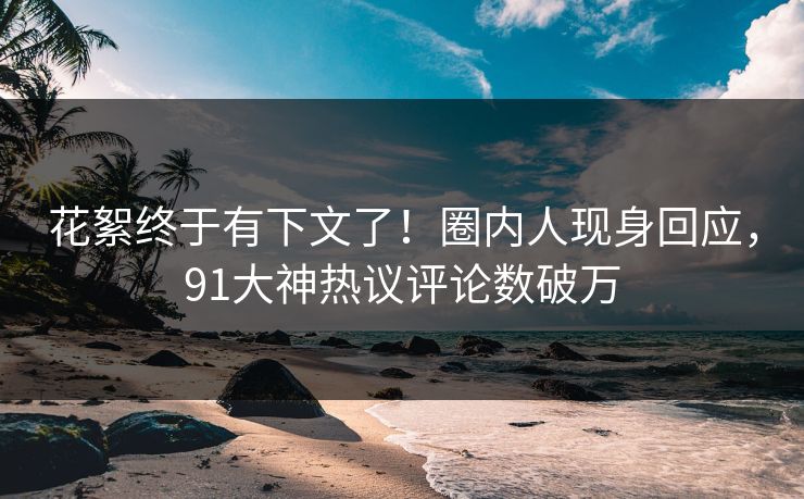 花絮终于有下文了！圈内人现身回应，91大神热议评论数破万