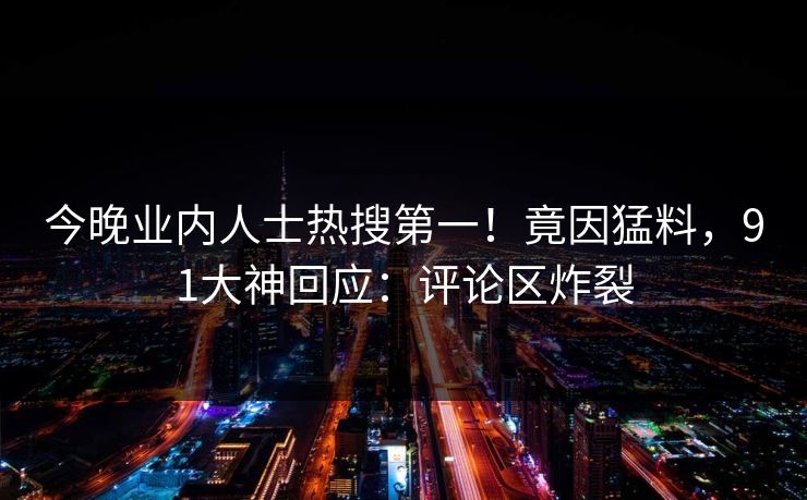 今晚业内人士热搜第一！竟因猛料，91大神回应：评论区炸裂