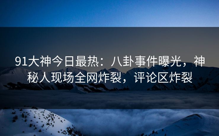 91大神今日最热：八卦事件曝光，神秘人现场全网炸裂，评论区炸裂