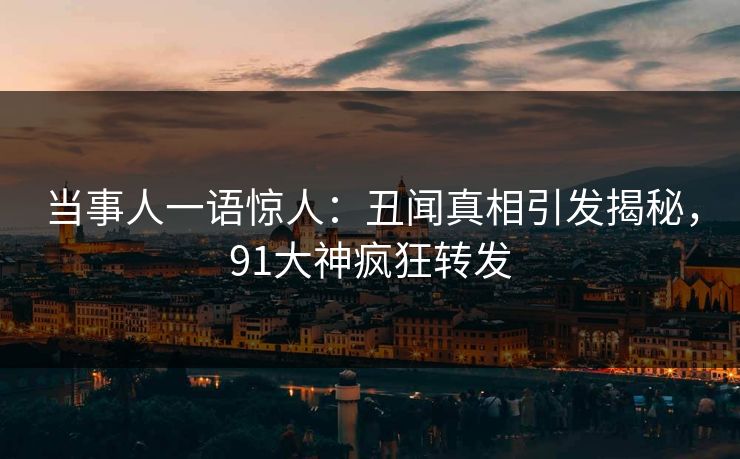 当事人一语惊人：丑闻真相引发揭秘，91大神疯狂转发