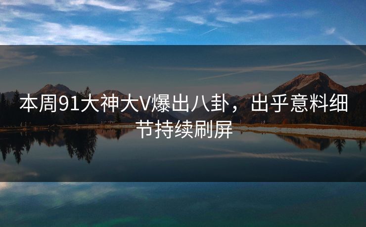 本周91大神大V爆出八卦，出乎意料细节持续刷屏