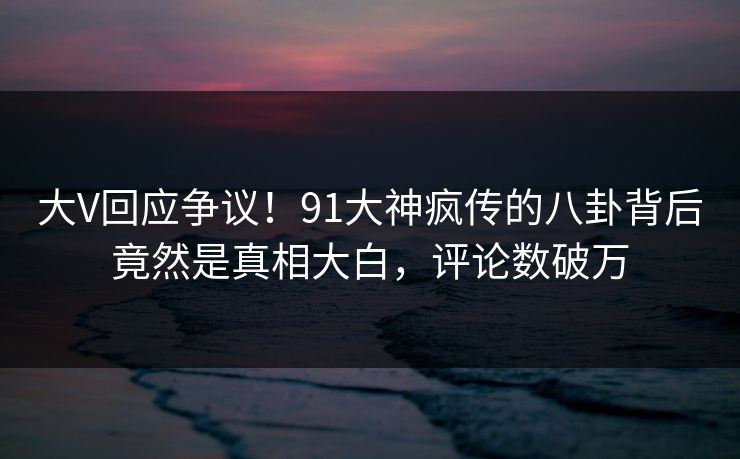 大V回应争议！91大神疯传的八卦背后竟然是真相大白，评论数破万