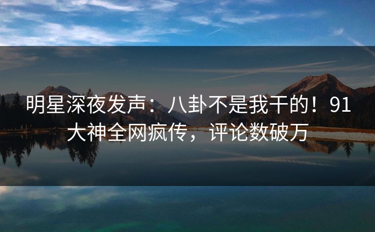 明星深夜发声：八卦不是我干的！91大神全网疯传，评论数破万
