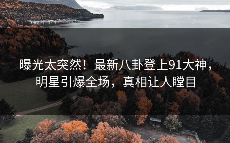 曝光太突然！最新八卦登上91大神，明星引爆全场，真相让人瞠目