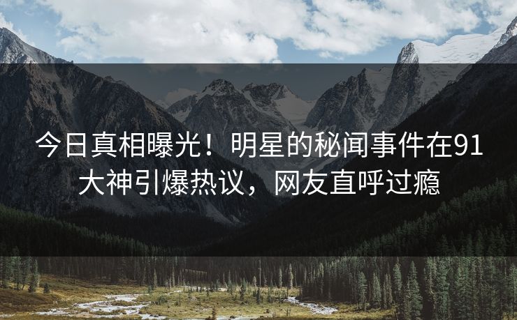 今日真相曝光！明星的秘闻事件在91大神引爆热议，网友直呼过瘾