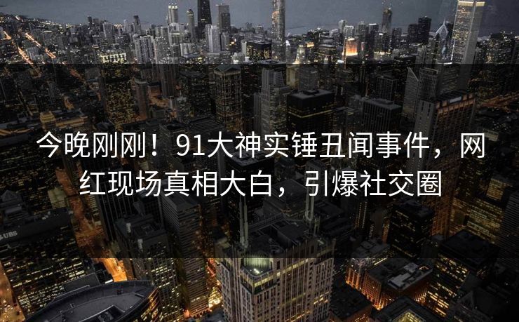 今晚刚刚！91大神实锤丑闻事件，网红现场真相大白，引爆社交圈