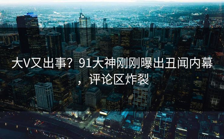 大V又出事？91大神刚刚曝出丑闻内幕，评论区炸裂