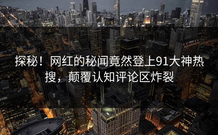 探秘！网红的秘闻竟然登上91大神热搜，颠覆认知评论区炸裂