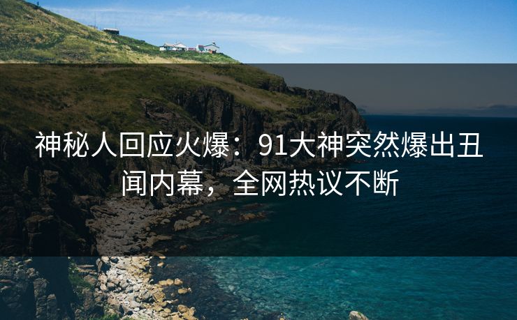 神秘人回应火爆：91大神突然爆出丑闻内幕，全网热议不断