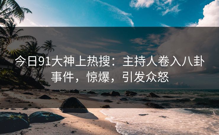 今日91大神上热搜：主持人卷入八卦事件，惊爆，引发众怒