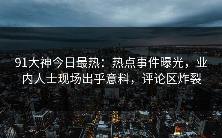 91大神今日最热：热点事件曝光，业内人士现场出乎意料，评论区炸裂