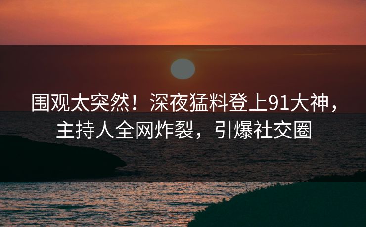 围观太突然！深夜猛料登上91大神，主持人全网炸裂，引爆社交圈