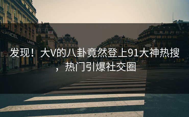 发现！大V的八卦竟然登上91大神热搜，热门引爆社交圈