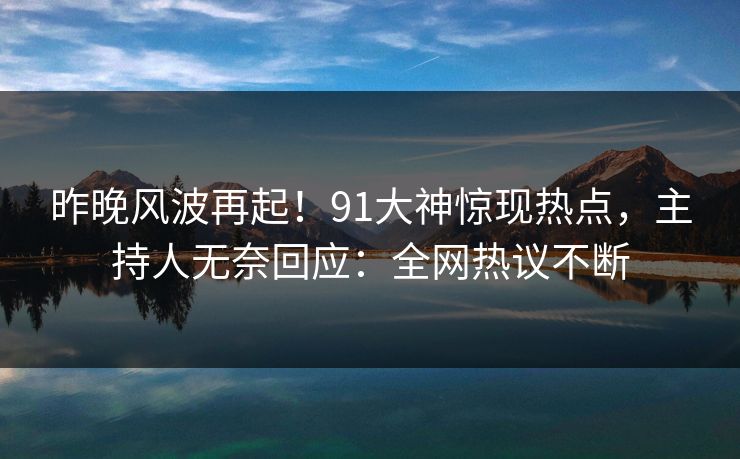 昨晚风波再起！91大神惊现热点，主持人无奈回应：全网热议不断