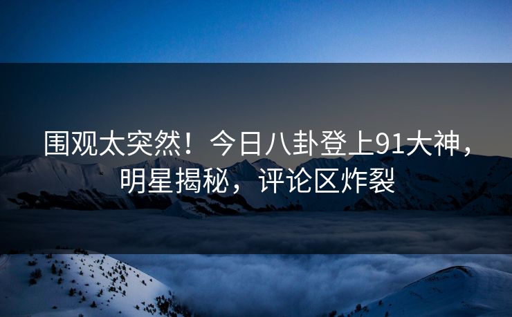 围观太突然！今日八卦登上91大神，明星揭秘，评论区炸裂