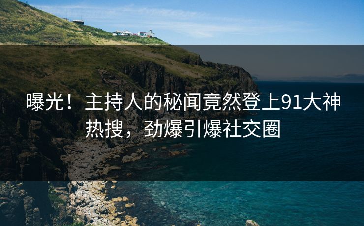 曝光！主持人的秘闻竟然登上91大神热搜，劲爆引爆社交圈