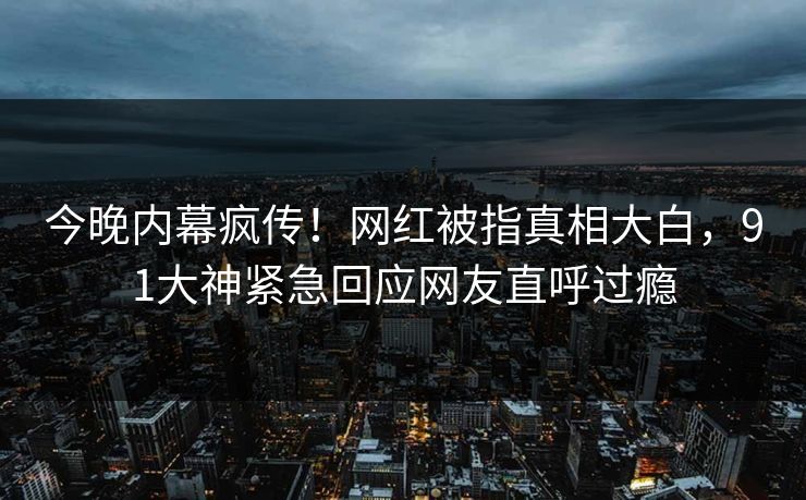 今晚内幕疯传！网红被指真相大白，91大神紧急回应网友直呼过瘾