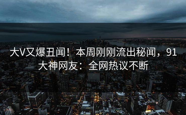 大V又爆丑闻！本周刚刚流出秘闻，91大神网友：全网热议不断