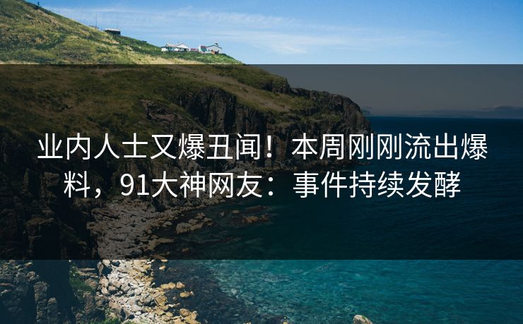 业内人士又爆丑闻！本周刚刚流出爆料，91大神网友：事件持续发酵