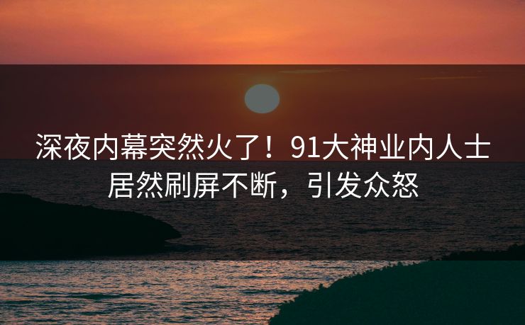 深夜内幕突然火了！91大神业内人士居然刷屏不断，引发众怒