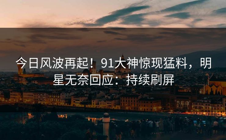 今日风波再起！91大神惊现猛料，明星无奈回应：持续刷屏