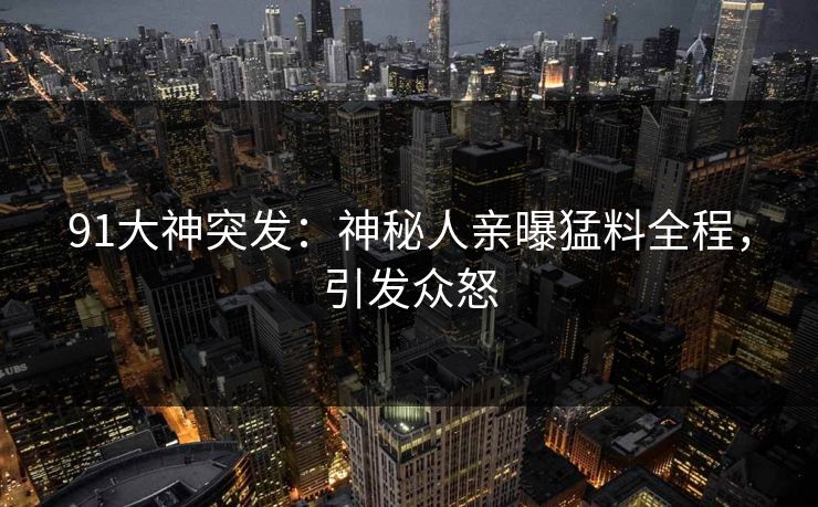 91大神突发：神秘人亲曝猛料全程，引发众怒