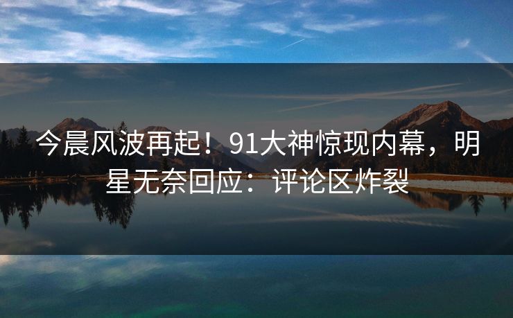 今晨风波再起！91大神惊现内幕，明星无奈回应：评论区炸裂