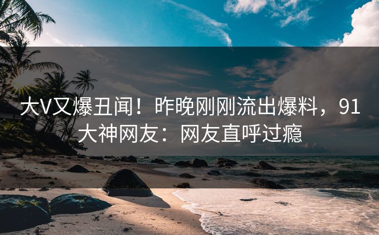 大V又爆丑闻！昨晚刚刚流出爆料，91大神网友：网友直呼过瘾