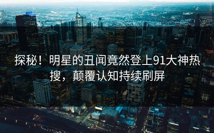 探秘！明星的丑闻竟然登上91大神热搜，颠覆认知持续刷屏