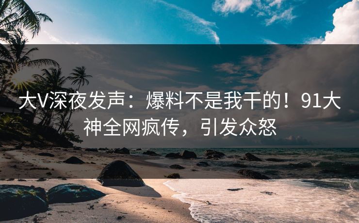 大V深夜发声：爆料不是我干的！91大神全网疯传，引发众怒