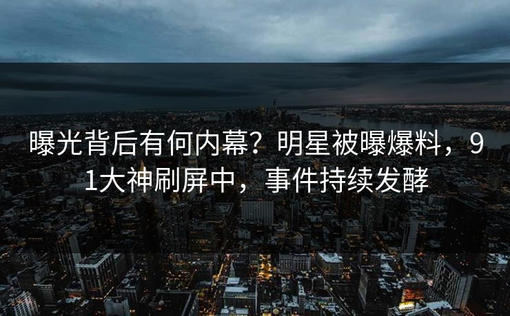 曝光背后有何内幕？明星被曝爆料，91大神刷屏中，事件持续发酵