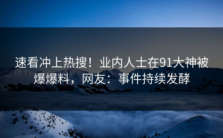 速看冲上热搜！业内人士在91大神被爆爆料，网友：事件持续发酵