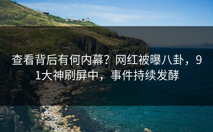 查看背后有何内幕？网红被曝八卦，91大神刷屏中，事件持续发酵