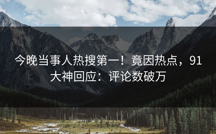 今晚当事人热搜第一！竟因热点，91大神回应：评论数破万