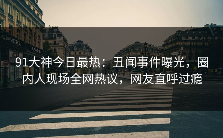 91大神今日最热：丑闻事件曝光，圈内人现场全网热议，网友直呼过瘾