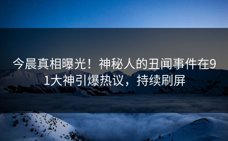 今晨真相曝光！神秘人的丑闻事件在91大神引爆热议，持续刷屏
