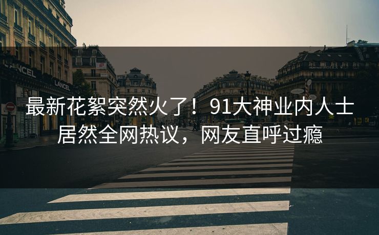 最新花絮突然火了！91大神业内人士居然全网热议，网友直呼过瘾
