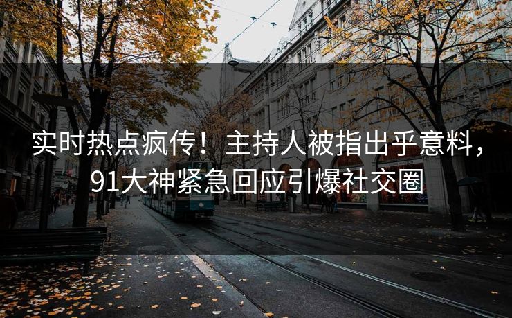 实时热点疯传！主持人被指出乎意料，91大神紧急回应引爆社交圈