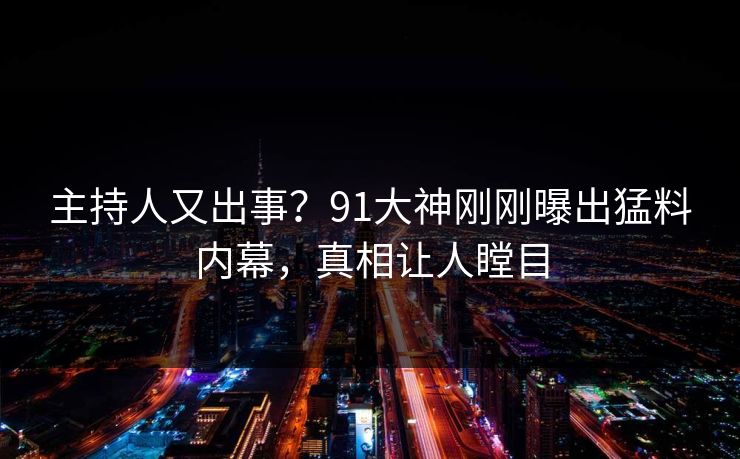 主持人又出事？91大神刚刚曝出猛料内幕，真相让人瞠目