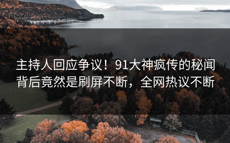 主持人回应争议！91大神疯传的秘闻背后竟然是刷屏不断，全网热议不断