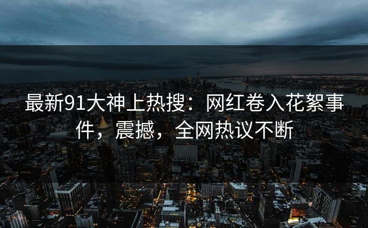 最新91大神上热搜：网红卷入花絮事件，震撼，全网热议不断