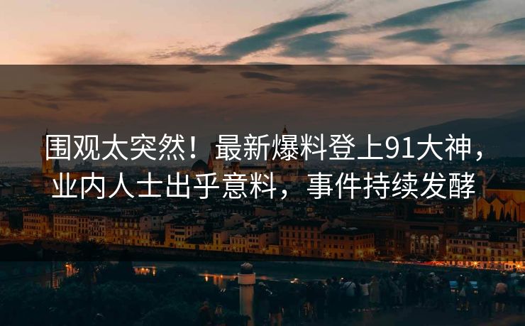 围观太突然！最新爆料登上91大神，业内人士出乎意料，事件持续发酵