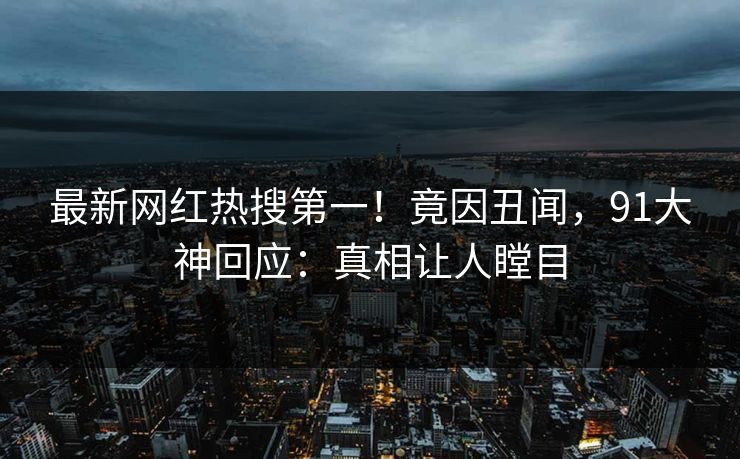 最新网红热搜第一！竟因丑闻，91大神回应：真相让人瞠目