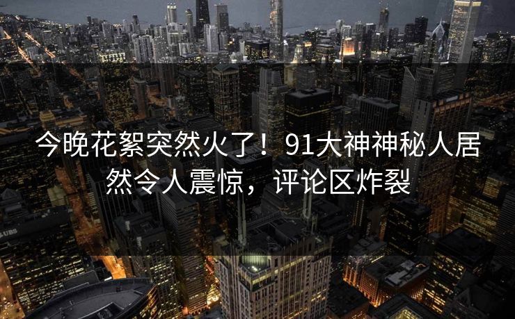 今晚花絮突然火了！91大神神秘人居然令人震惊，评论区炸裂