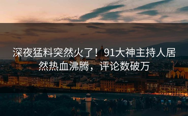 深夜猛料突然火了！91大神主持人居然热血沸腾，评论数破万