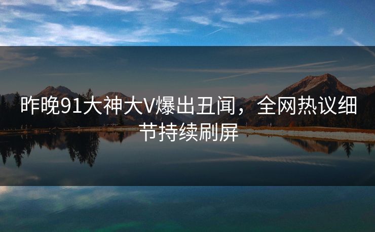 昨晚91大神大V爆出丑闻，全网热议细节持续刷屏