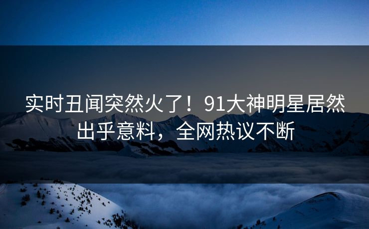 实时丑闻突然火了！91大神明星居然出乎意料，全网热议不断