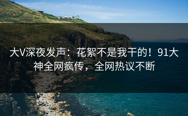 大V深夜发声：花絮不是我干的！91大神全网疯传，全网热议不断